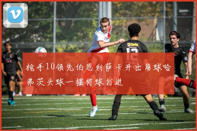 枪手10领先伯恩利萨卡开出角球哈弗茨头球一摆将球打进