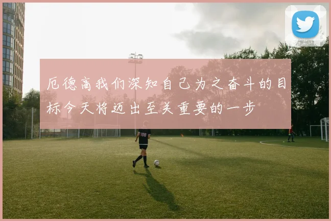 厄德高我们深知自己为之奋斗的目标今天将迈出至关重要的一步