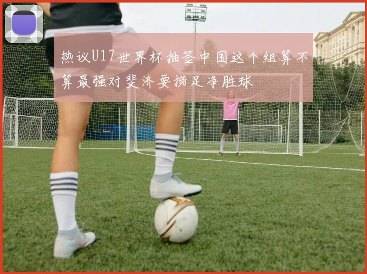 热议U17世界杯抽签中国这个组算不算最强对斐济要捞足净胜球